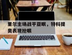 里尔主场战平亚眠，特科提奥表现抢眼